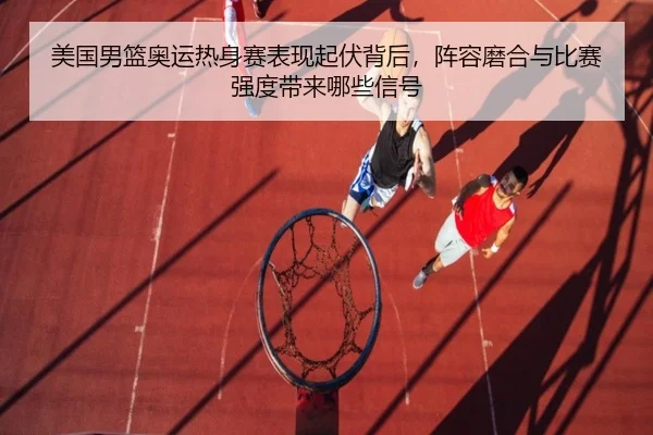 美国男篮奥运热身赛表现起伏背后，阵容磨合与比赛强度带来哪些信号 - xingkong tiyu app